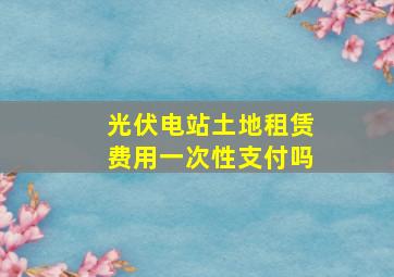 光伏电站土地租赁费用一次性支付吗