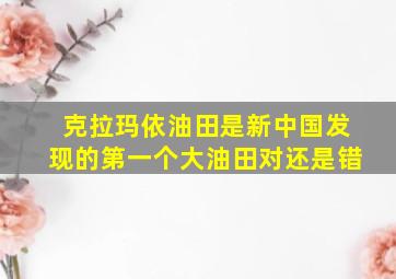 克拉玛依油田是新中国发现的第一个大油田对还是错