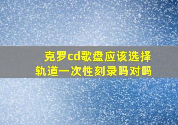 克罗cd歌盘应该选择轨道一次性刻录吗对吗