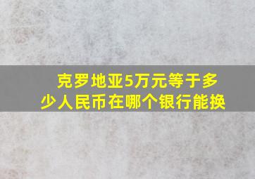 克罗地亚5万元等于多少人民币在哪个银行能换