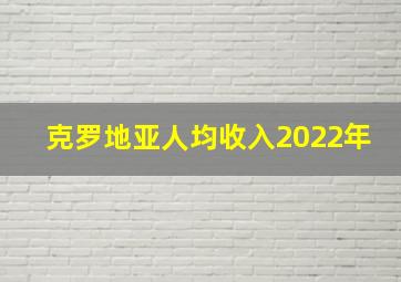 克罗地亚人均收入2022年