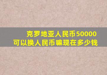 克罗地亚人民币50000可以换人民币嘛现在多少钱