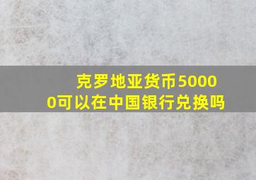 克罗地亚货币50000可以在中国银行兑换吗