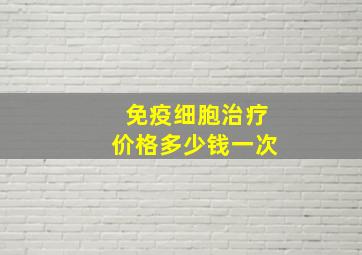 免疫细胞治疗价格多少钱一次