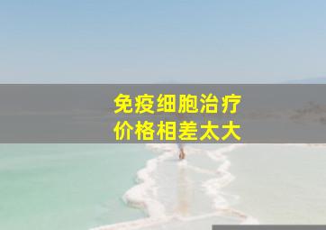 免疫细胞治疗价格相差太大