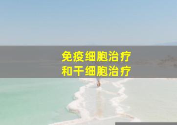 免疫细胞治疗和干细胞治疗