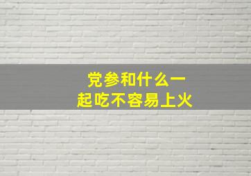 党参和什么一起吃不容易上火