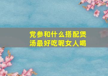 党参和什么搭配煲汤最好吃呢女人喝