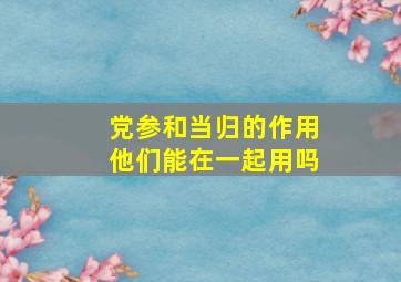 党参和当归的作用他们能在一起用吗