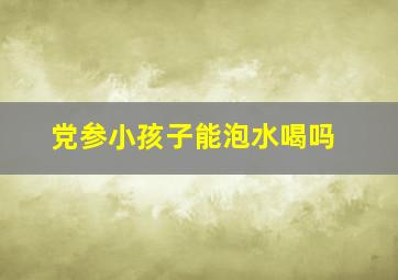 党参小孩子能泡水喝吗