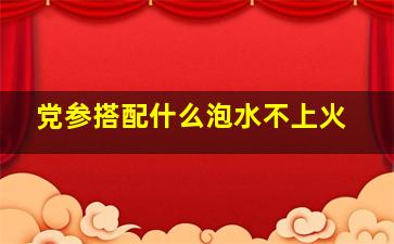 党参搭配什么泡水不上火