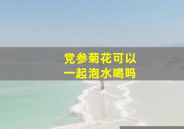 党参菊花可以一起泡水喝吗