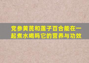 党参黄芪和莲子百合能在一起煮水喝吗它的营养与功效