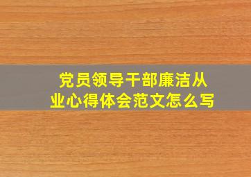 党员领导干部廉洁从业心得体会范文怎么写