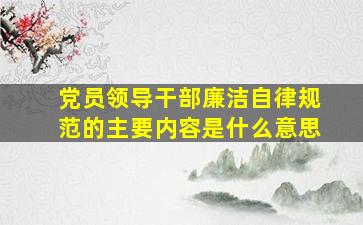 党员领导干部廉洁自律规范的主要内容是什么意思