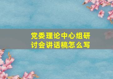 党委理论中心组研讨会讲话稿怎么写