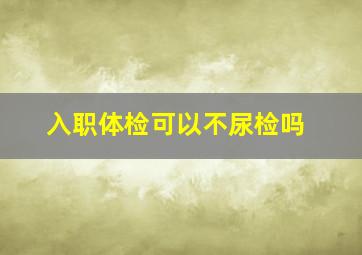 入职体检可以不尿检吗