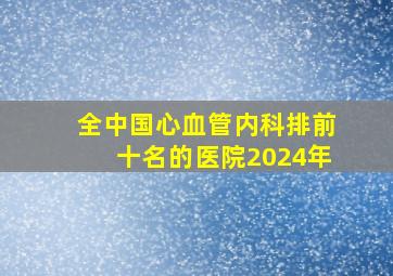 全中国心血管内科排前十名的医院2024年