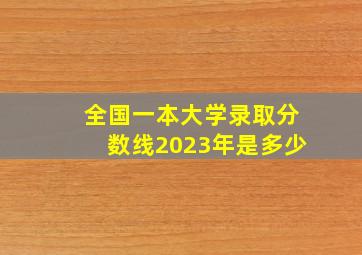 全国一本大学录取分数线2023年是多少