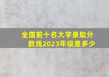 全国前十名大学录取分数线2023年级是多少