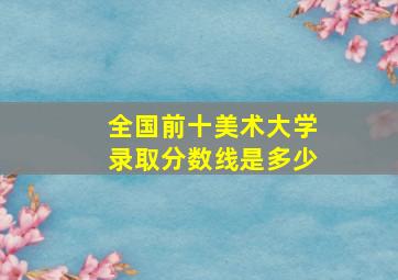 全国前十美术大学录取分数线是多少