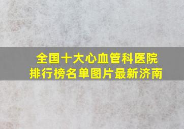 全国十大心血管科医院排行榜名单图片最新济南