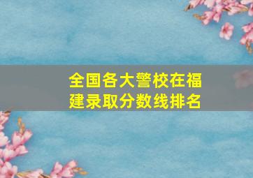 全国各大警校在福建录取分数线排名