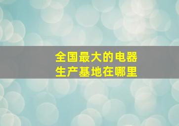 全国最大的电器生产基地在哪里