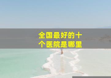 全国最好的十个医院是哪里