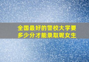 全国最好的警校大学要多少分才能录取呢女生