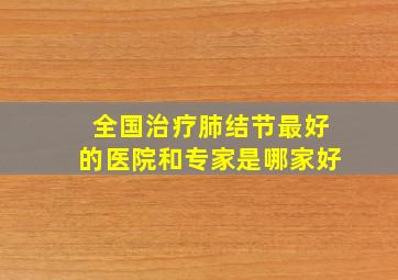 全国治疗肺结节最好的医院和专家是哪家好