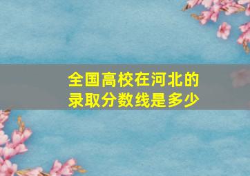 全国高校在河北的录取分数线是多少