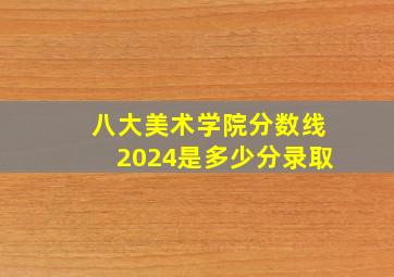 八大美术学院分数线2024是多少分录取