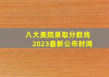 八大美院录取分数线2023最新公布时间