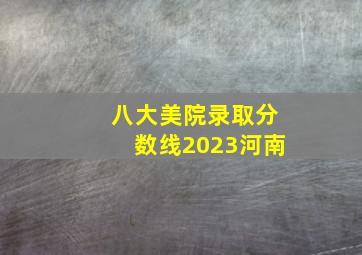 八大美院录取分数线2023河南