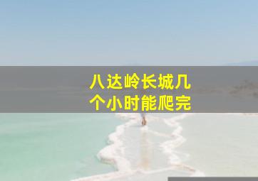 八达岭长城几个小时能爬完