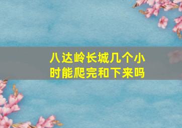 八达岭长城几个小时能爬完和下来吗