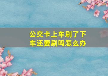 公交卡上车刷了下车还要刷吗怎么办