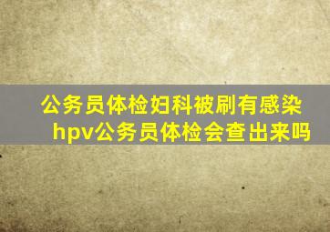 公务员体检妇科被刷有感染hpv公务员体检会查出来吗