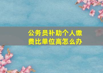 公务员补助个人缴费比单位高怎么办