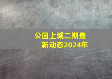 公园上城二期最新动态2024年