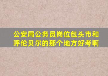 公安局公务员岗位包头市和呼伦贝尔的那个地方好考啊