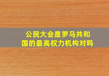 公民大会是罗马共和国的最高权力机构对吗