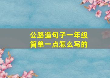 公路造句子一年级简单一点怎么写的