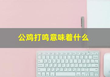 公鸡打鸣意味着什么