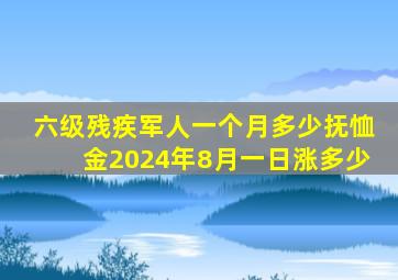 六级残疾军人一个月多少抚恤金2024年8月一日涨多少