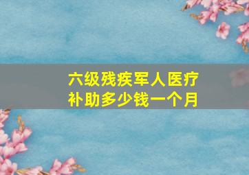 六级残疾军人医疗补助多少钱一个月