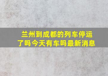 兰州到成都的列车停运了吗今天有车吗最新消息