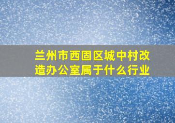 兰州市西固区城中村改造办公室属于什么行业