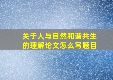 关于人与自然和谐共生的理解论文怎么写题目